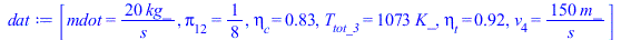 Typesetting:-mprintslash([dat := [mdot = `+`(`/`(`*`(20, `*`(kg_)), `*`(s_))), Pi[12] = `/`(1, 8), eta[c] = .83, T[tot_3] = `+`(`*`(1073, `*`(K_))), eta[t] = .92, v[4] = `+`(`/`(`*`(150, `*`(m_)), `*`...
