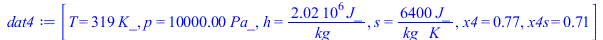 Typesetting:-mprintslash([dat4 := [T = `+`(`*`(319, `*`(K_))), p = `+`(`*`(0.1e5, `*`(Pa_))), h = `+`(`/`(`*`(0.2025e7, `*`(J_)), `*`(kg_))), s = `+`(`/`(`*`(6400, `*`(J_)), `*`(kg_, `*`(K_)))), x4 = ...