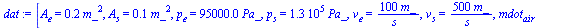 `:=`(dat, [A[e] = `+`(`*`(.2, `*`(`^`(m_, 2)))), A[s] = `+`(`*`(.1, `*`(`^`(m_, 2)))), p[e] = `+`(`*`(0.95e5, `*`(Pa_))), p[s] = `+`(`*`(0.130e6, `*`(Pa_))), v[e] = `+`(`/`(`*`(100, `*`(m_)), `*`(s_))...