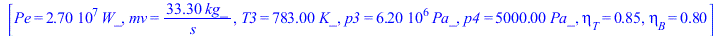 [Pe = `+`(`*`(0.27e8, `*`(W_))), mv = `+`(`/`(`*`(33.3, `*`(kg_)), `*`(s_))), T3 = `+`(`*`(783., `*`(K_))), p3 = `+`(`*`(0.62e7, `*`(Pa_))), p4 = `+`(`*`(0.500e4, `*`(Pa_))), eta[T] = .85, eta[B] = .8...