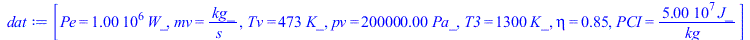 Typesetting:-mprintslash([dat := [Pe = `+`(`*`(0.1e7, `*`(W_))), mv = `/`(`*`(kg_), `*`(s_)), Tv = `+`(`*`(473, `*`(K_))), pv = `+`(`*`(0.200e6, `*`(Pa_))), T3 = `+`(`*`(1300, `*`(K_))), eta = .85, PC...