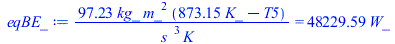 Typesetting:-mprintslash([eqBE_ := `+`(`/`(`*`(97.22838089, `*`(kg_, `*`(`^`(m_, 2), `*`(`+`(`*`(873.15, `*`(K_)), `-`(T5)))))), `*`(`^`(s_, 3), `*`(K_)))) = `+`(`*`(48229.59394, `*`(W_)))], [`+`(`/`(...