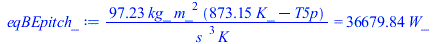 Typesetting:-mprintslash([eqBEpitch_ := `+`(`/`(`*`(97.22838089, `*`(kg_, `*`(`^`(m_, 2), `*`(`+`(`*`(873.15, `*`(K_)), `-`(T5p)))))), `*`(`^`(s_, 3), `*`(K_)))) = `+`(`*`(36679.83692, `*`(W_)))], [`+...
