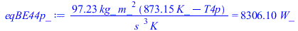 Typesetting:-mprintslash([eqBE44p_ := `+`(`/`(`*`(97.22838089, `*`(kg_, `*`(`^`(m_, 2), `*`(`+`(`*`(873.15, `*`(K_)), `-`(T4p)))))), `*`(`^`(s_, 3), `*`(K_)))) = `+`(`*`(8306.098512, `*`(W_)))], [`+`(...