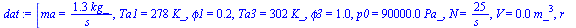 `:=`(dat, [ma = `+`(`/`(`*`(1.3, `*`(kg_)), `*`(s_))), Ta1 = `+`(`*`(278, `*`(K_))), phi1 = .2, Ta3 = `+`(`*`(302, `*`(K_))), phi3 = .98, p0 = `+`(`*`(0.90e5, `*`(Pa_))), N = `+`(`/`(`*`(25), `*`(s_))...